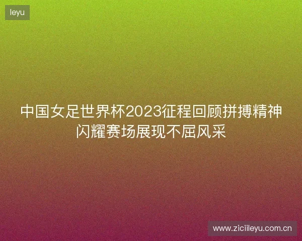 中国女足世界杯2023征程回顾拼搏精神闪耀赛场展现不屈风采